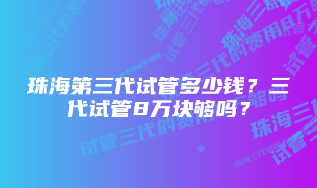 珠海第三代试管多少钱？三代试管8万块够吗？