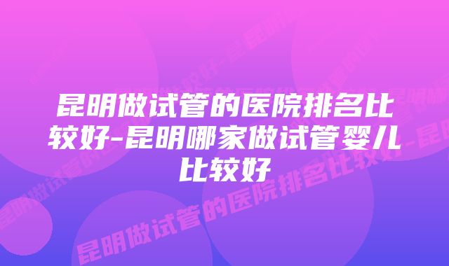 昆明做试管的医院排名比较好-昆明哪家做试管婴儿比较好