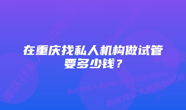 在重庆找私人机构做试管要多少钱？