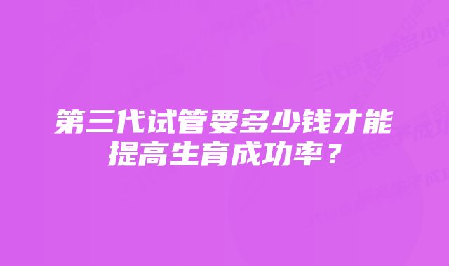 第三代试管要多少钱才能提高生育成功率？