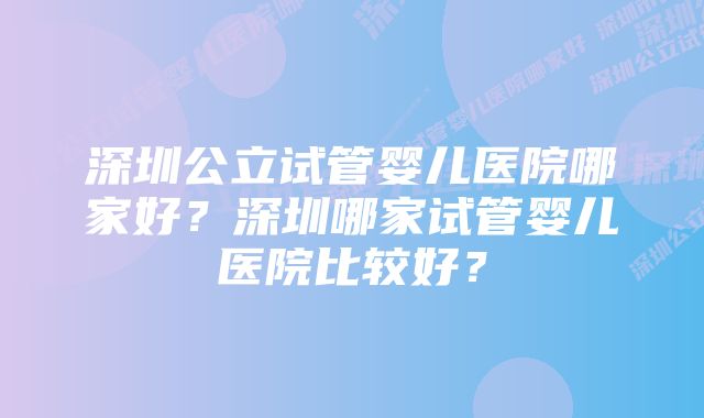 深圳公立试管婴儿医院哪家好？深圳哪家试管婴儿医院比较好？