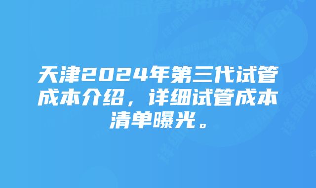 天津2024年第三代试管成本介绍，详细试管成本清单曝光。