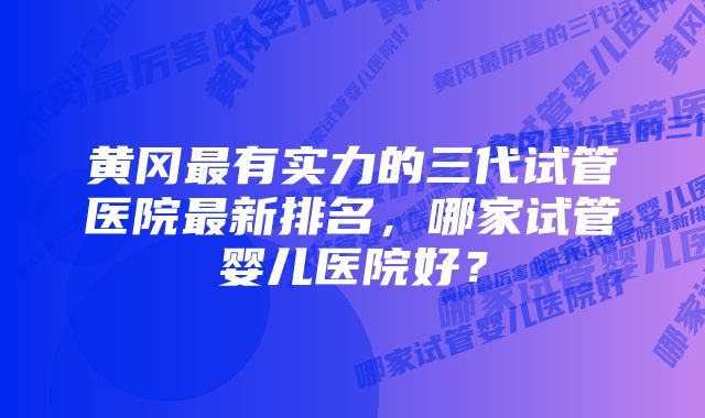 黄冈最有实力的三代试管医院最新排名，哪家试管婴儿医院好？