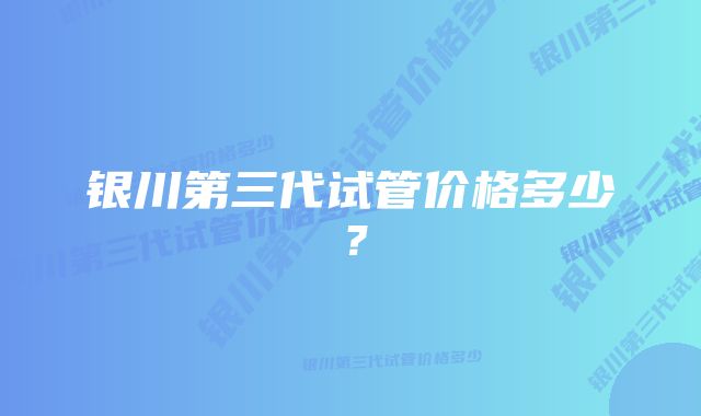 银川第三代试管价格多少？