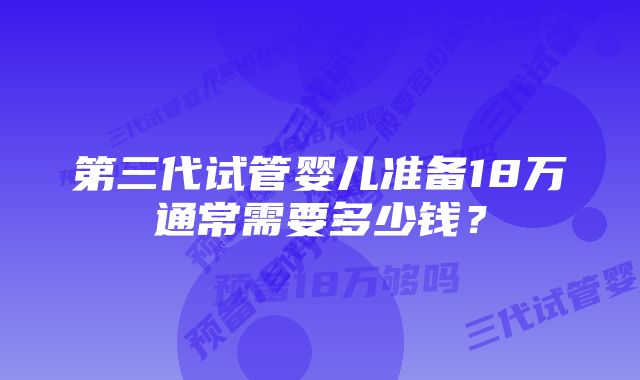 第三代试管婴儿准备18万通常需要多少钱？