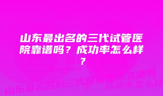 山东最出名的三代试管医院靠谱吗？成功率怎么样？