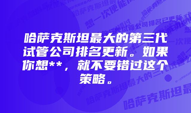 哈萨克斯坦最大的第三代试管公司排名更新。如果你想**，就不要错过这个策略。