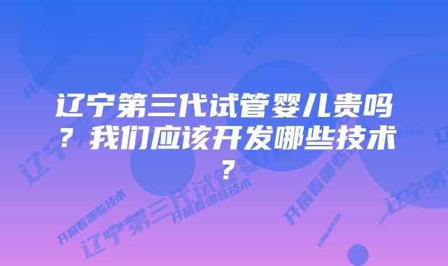 辽宁第三代试管婴儿贵吗？我们应该开发哪些技术？