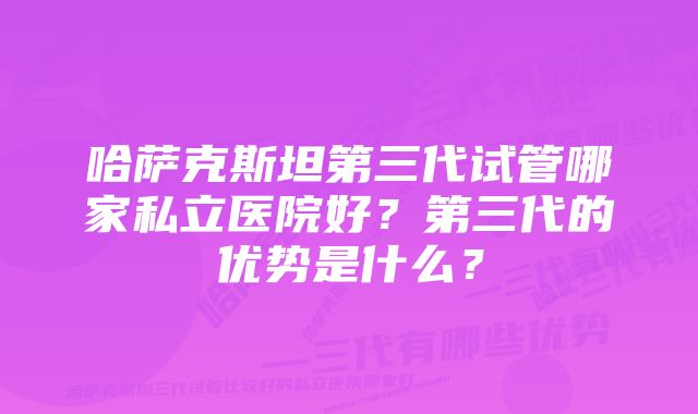 哈萨克斯坦第三代试管哪家私立医院好？第三代的优势是什么？