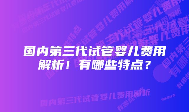 国内第三代试管婴儿费用解析！有哪些特点？