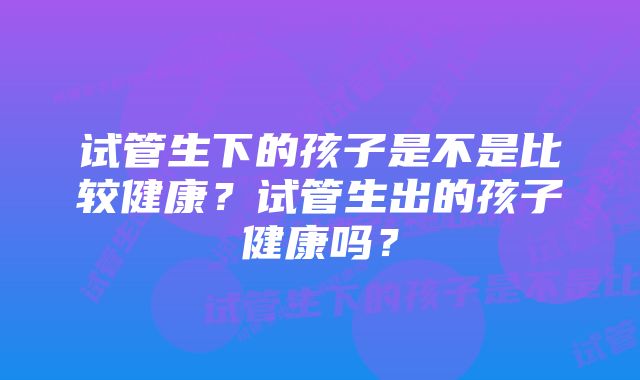 试管生下的孩子是不是比较健康？试管生出的孩子健康吗？