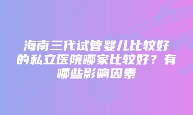 海南三代试管婴儿比较好的私立医院哪家比较好？有哪些影响因素