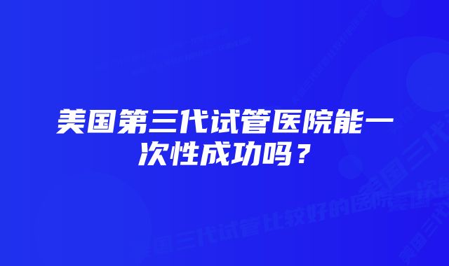 美国第三代试管医院能一次性成功吗？