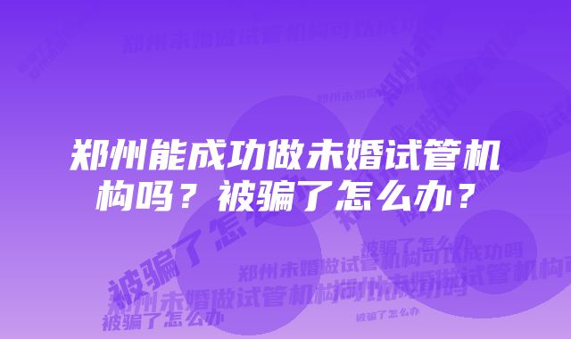 郑州能成功做未婚试管机构吗？被骗了怎么办？