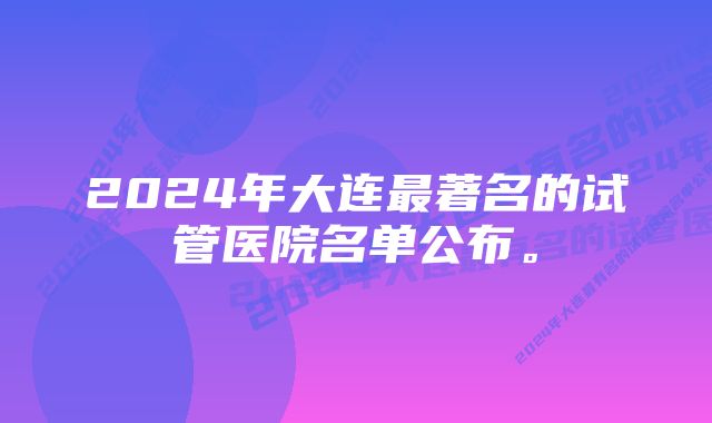 2024年大连最著名的试管医院名单公布。