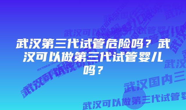 武汉第三代试管危险吗？武汉可以做第三代试管婴儿吗？