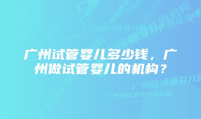 广州试管婴儿多少钱，广州做试管婴儿的机构？