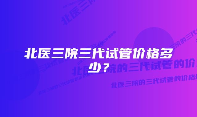 北医三院三代试管价格多少？