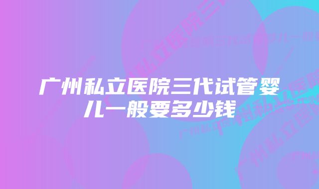 广州私立医院三代试管婴儿一般要多少钱