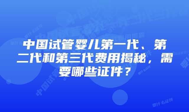 中国试管婴儿第一代、第二代和第三代费用揭秘，需要哪些证件？