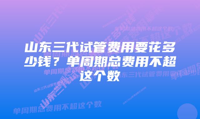 山东三代试管费用要花多少钱？单周期总费用不超这个数