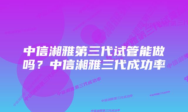 中信湘雅第三代试管能做吗？中信湘雅三代成功率