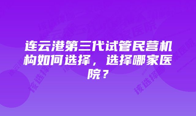 连云港第三代试管民营机构如何选择，选择哪家医院？