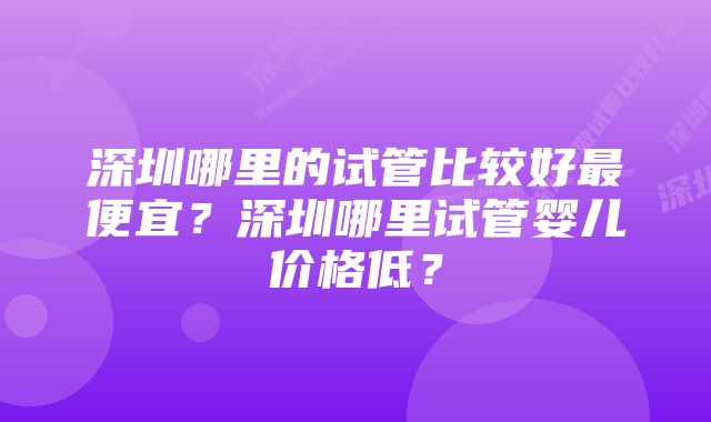 深圳哪里的试管比较好最便宜？深圳哪里试管婴儿价格低？