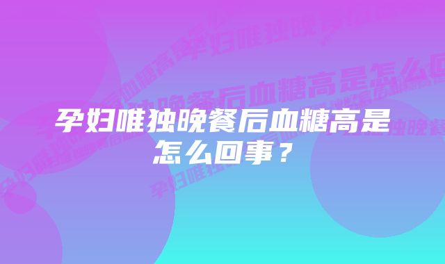 孕妇唯独晚餐后血糖高是怎么回事？