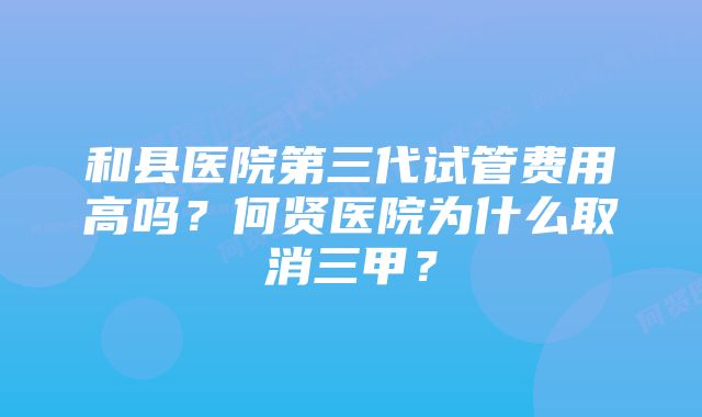 和县医院第三代试管费用高吗？何贤医院为什么取消三甲？