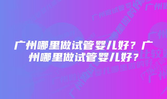 广州哪里做试管婴儿好？广州哪里做试管婴儿好？