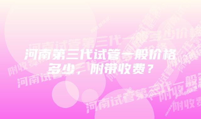 河南第三代试管一般价格多少，附带收费？