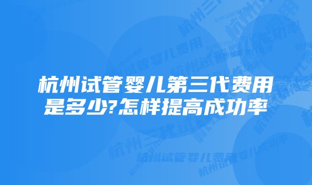 杭州试管婴儿第三代费用是多少?怎样提高成功率