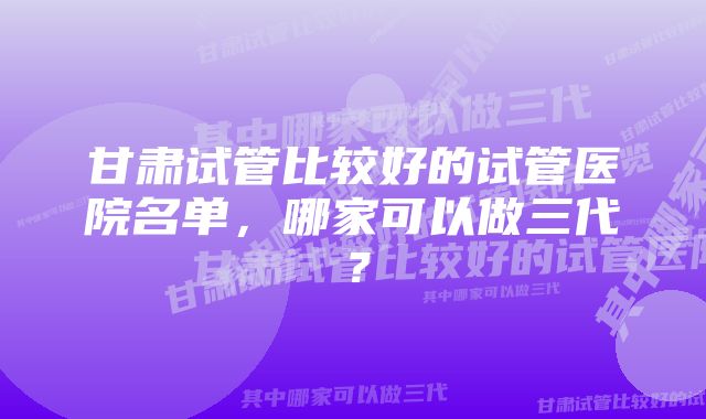 甘肃试管比较好的试管医院名单，哪家可以做三代？