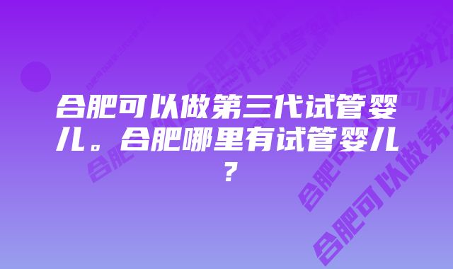 合肥可以做第三代试管婴儿。合肥哪里有试管婴儿？