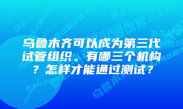 乌鲁木齐可以成为第三代试管组织。有哪三个机构？怎样才能通过测试？