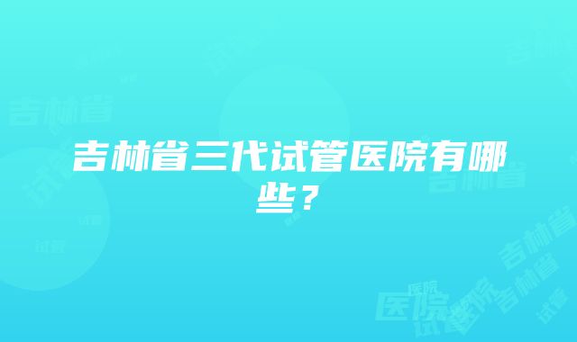 吉林省三代试管医院有哪些？