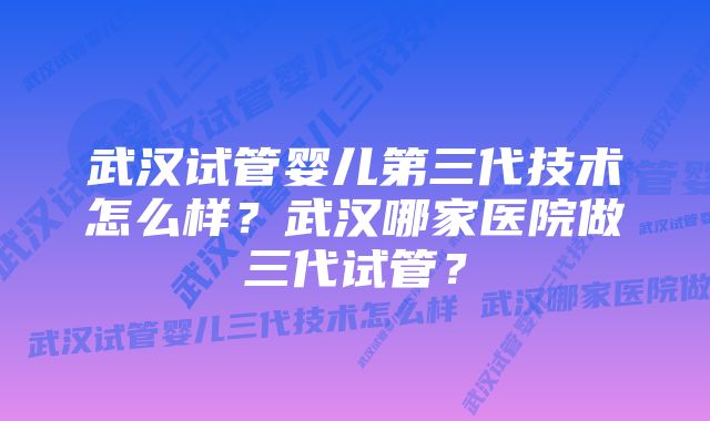 武汉试管婴儿第三代技术怎么样？武汉哪家医院做三代试管？