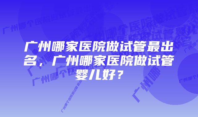 广州哪家医院做试管最出名，广州哪家医院做试管婴儿好？