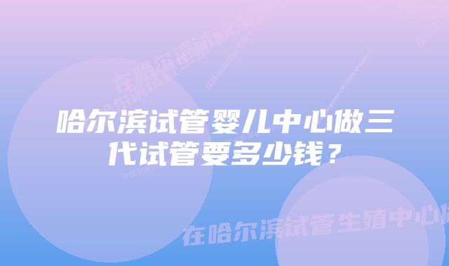 哈尔滨试管婴儿中心做三代试管要多少钱？