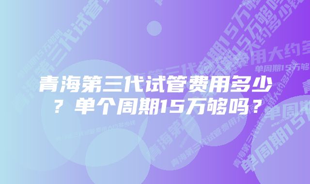 青海第三代试管费用多少？单个周期15万够吗？