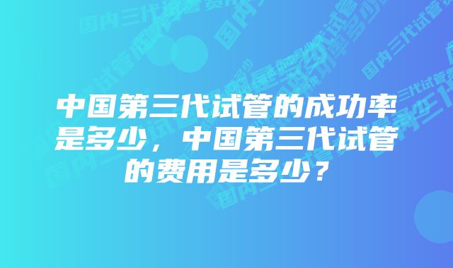 中国第三代试管的成功率是多少，中国第三代试管的费用是多少？