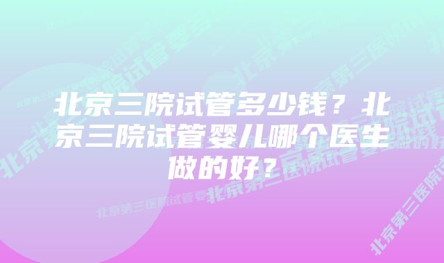 北京三院试管多少钱？北京三院试管婴儿哪个医生做的好？