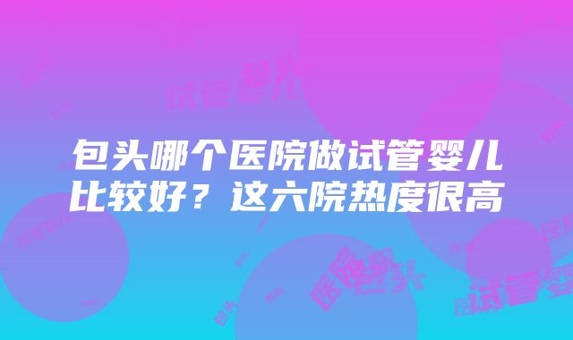 包头哪个医院做试管婴儿比较好？这六院热度很高