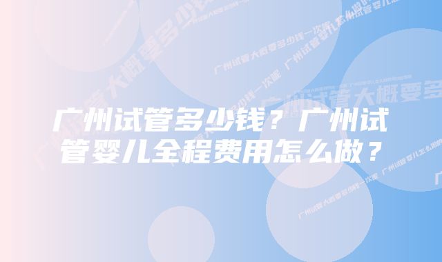 广州试管多少钱？广州试管婴儿全程费用怎么做？