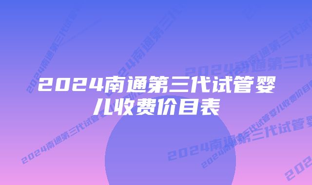 2024南通第三代试管婴儿收费价目表