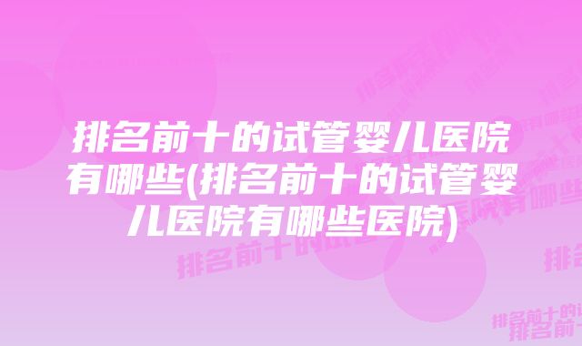 排名前十的试管婴儿医院有哪些(排名前十的试管婴儿医院有哪些医院)