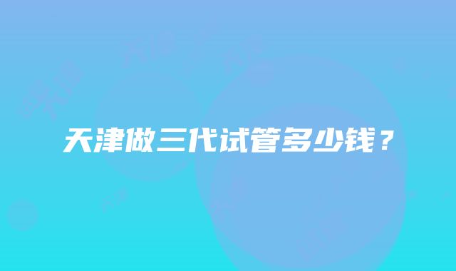 天津做三代试管多少钱？