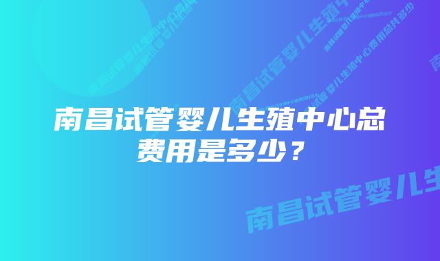 南昌试管婴儿生殖中心总费用是多少？