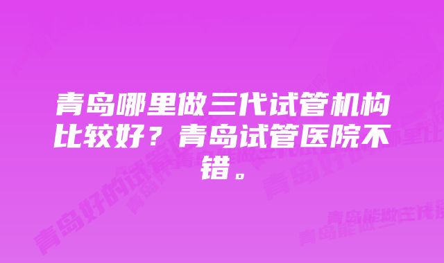 青岛哪里做三代试管机构比较好？青岛试管医院不错。